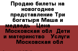 Продаю билеты на новогоднее представление Три богатыря Маша и медведь › Цена ­ 1 350 - Московская обл. Дети и материнство » Услуги   . Московская обл.